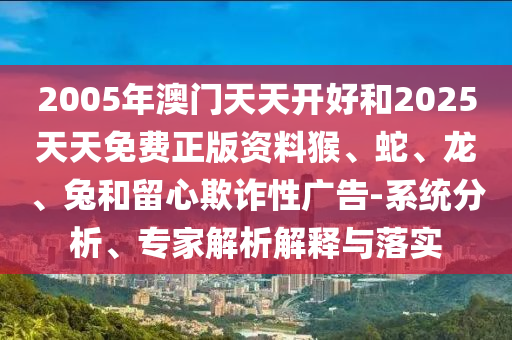2005年澳门天天开好和2025天天免费正版资料猴、蛇、龙、兔和留心欺诈性广告-系统分析、专家解析解释与落实